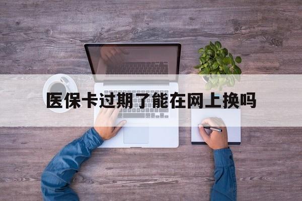 武义县最新医保卡过期了能在网上换吗方法分析(最方便真实的武义县医保卡到期可以网上办吗方法)